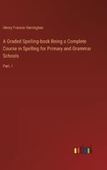 A Graded Spelling-book Being a Complete Course in Spelling for Primary and Grammar Schools: Part. I