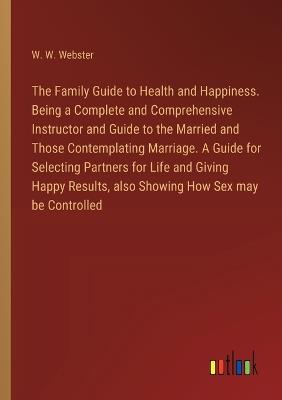 The Family Guide to Health and Happiness. Being a Complete and Comprehensive Instructor and Guide to the Married and Those Contemplating Marriage. A Guide for Selecting Partners for Life and Giving Happy Results, also Showing How Sex may be Controlled - W W Webster - cover