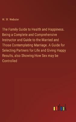 The Family Guide to Health and Happiness. Being a Complete and Comprehensive Instructor and Guide to the Married and Those Contemplating Marriage. A Guide for Selecting Partners for Life and Giving Happy Results, also Showing How Sex may be Controlled - W W Webster - cover