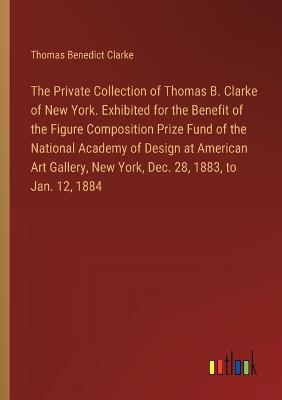 The Private Collection of Thomas B. Clarke of New York. Exhibited for the Benefit of the Figure Composition Prize Fund of the National Academy of Design at American Art Gallery, New York, Dec. 28, 1883, to Jan. 12, 1884 - Thomas Benedict Clarke - cover