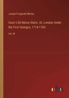 Court Life Below Stairs. Or, London Under the First Georges, 1714-1760: Vol. III - Joseph Fitzgerald Molloy - cover