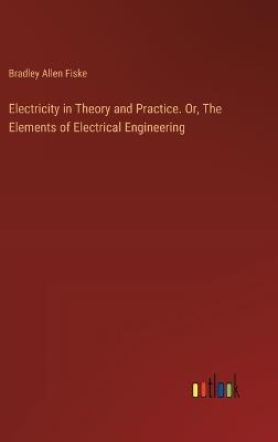 Electricity in Theory and Practice. Or, The Elements of Electrical Engineering - Bradley Allen Fiske - cover