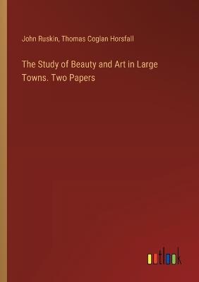 The Study of Beauty and Art in Large Towns. Two Papers - John Ruskin,Thomas Coglan Horsfall - cover