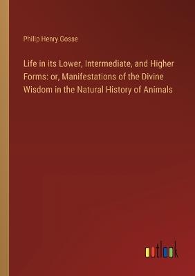 Life in its Lower, Intermediate, and Higher Forms: or, Manifestations of the Divine Wisdom in the Natural History of Animals - Philip Henry Gosse - cover