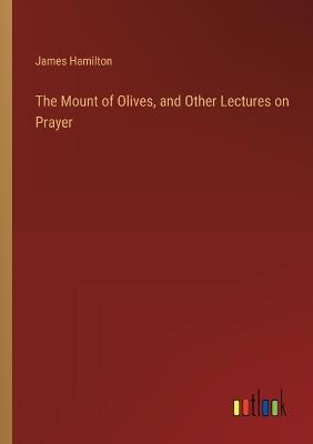 The Mount of Olives, and Other Lectures on Prayer - James Hamilton - cover