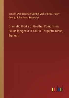 Dramatic Works of Goethe. Comprising Faust, Iphigenia in Tauris, Torquato Tasso, Egmont - Johann Wolfgang Von Goethe,Walter Scott,Henry George Bohn - cover