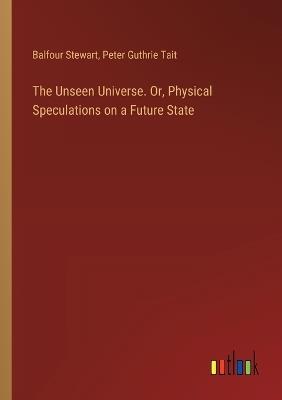 The Unseen Universe. Or, Physical Speculations on a Future State - Peter Guthrie Tait,Balfour Stewart - cover