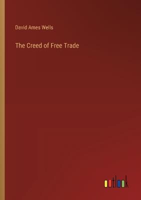 The Creed of Free Trade - David Ames Wells - cover