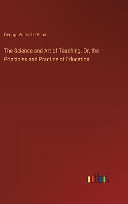 The Science and Art of Teaching. Or, the Principles and Practice of Education - George Victor Le Vaux - cover