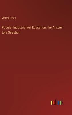 Popular Industrial Art Education, the Answer to a Question - Walter Smith - cover