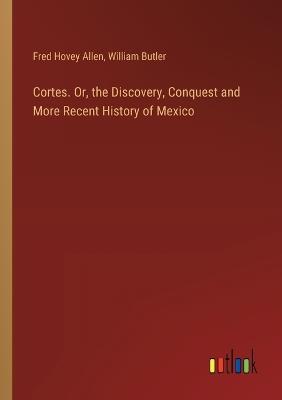 Cortes. Or, the Discovery, Conquest and More Recent History of Mexico - William Butler,Fred Hovey Allen - cover