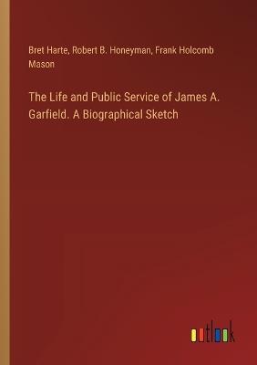 The Life and Public Service of James A. Garfield. A Biographical Sketch - Bret Harte,Robert B Honeyman,Frank Holcomb Mason - cover