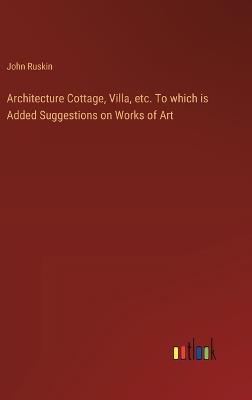 Architecture Cottage, Villa, etc. To which is Added Suggestions on Works of Art - John Ruskin - cover