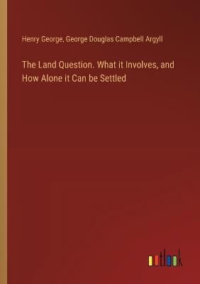 The Land Question. What it Involves, and How Alone it Can be Settled - Henry George,George Douglas Campbell Argyll - cover