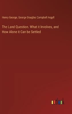 The Land Question. What it Involves, and How Alone it Can be Settled - Henry George,George Douglas Campbell Argyll - cover