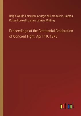 Proceedings at the Centennial Celebration of Concord Fight, April 19, 1875 - George William Curtis,Ralph Waldo Emerson,James Russell Lowell - cover