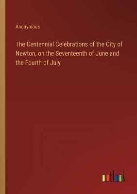 The Centennial Celebrations of the City of Newton, on the Seventeenth of June and the Fourth of July - Anonymous - cover