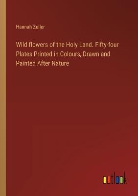 Wild flowers of the Holy Land. Fifty-four Plates Printed in Colours, Drawn and Painted After Nature - Hannah Zeller - cover