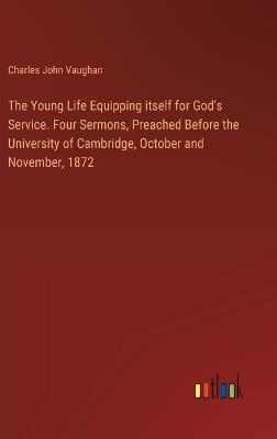 The Young Life Equipping itself for God's Service. Four Sermons, Preached Before the University of Cambridge, October and November, 1872 - Charles John Vaughan - cover