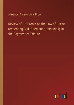 Review of Dr. Brown on the Law of Christ respecting Civil Obedience, especially in the Payment of Tribute - John Brown,Alexander Carson - cover