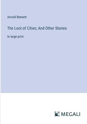 The Loot of Cities; And Other Stories: in large print - Arnold Bennett - cover