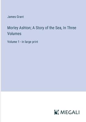 Morley Ashton; A Story of the Sea, In Three Volumes: Volume 1 - in large print - James Grant - cover