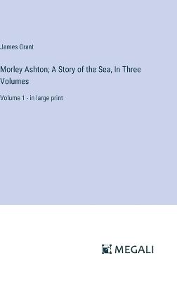 Morley Ashton; A Story of the Sea, In Three Volumes: Volume 1 - in large print - James Grant - cover