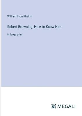 Robert Browning; How to Know Him: in large print - William Lyon Phelps - cover