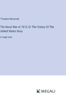 The Naval War of 1812; Or The History Of The United States Navy: in large print - Theodore Roosevelt - cover