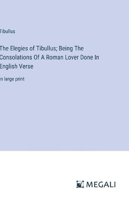 The Elegies of Tibullus; Being The Consolations Of A Roman Lover Done In English Verse: in large print - Tibullus - cover