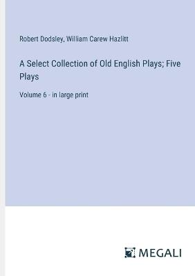 A Select Collection of Old English Plays; Five Plays: Volume 6 - in large print - William Carew Hazlitt,Robert Dodsley - cover