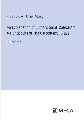 An Explanation of Luther's Small Catechism; A Handbook For The Catechetical Class: in large print - Martin Luther,Joseph Stump - cover