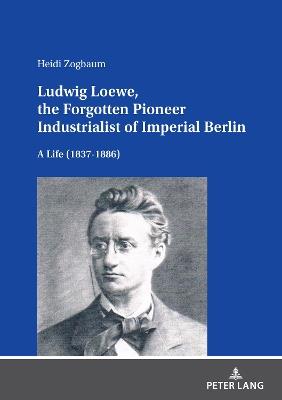 Ludwig Loewe, the Forgotten Pioneer Industrialist of Imperial Berlin: A Life (1837–1886) - Heidi Zogbaum - cover