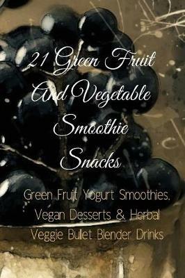 21 Green Fruit And Vegetable Smoothie Snacks: Green Fruit Yogurt Smoothies, Vegan Desserts & Herbal Veggie Bullet Blender Drinks - Juliana Baltimoore - cover