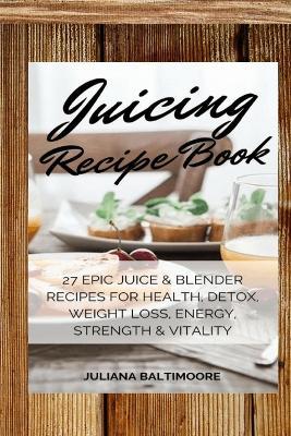 Juicing Recipe Book: 27 Epic Juice & Blender Recipes For Health, Detox, Weight Loss, Energy, Strength & Vitality - Juliana Baltimoore - cover