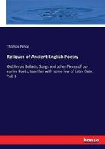 Reliques of Ancient English Poetry: Old Heroic Ballads, Songs and other Pieces of our earlier Poets, together with some few of Later Date. Vol. 3