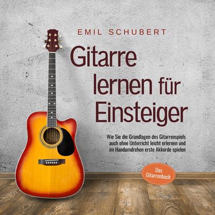 Gitarre lernen für Einsteiger - Wie Sie die Grundlagen des Gitarrenspiels auch ohne Unterricht leicht erlernen und im Handumdrehen erste Akkorde spielen - Das Gitarrenbuch