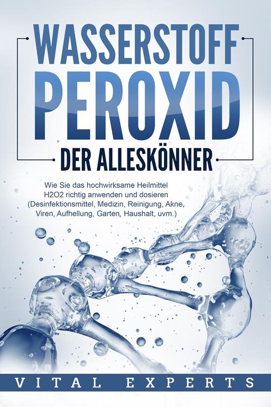 WASSERSTOFFPEROXID - Der Alleskönner: Wie Sie das hochwirksame Heilmittel H2O2 richtig anwenden und dosieren - Desinfektionsmittel, Medizin, Reinigung, Akne, Viren, Aufhellung, Garten, Haushalt, uvm.