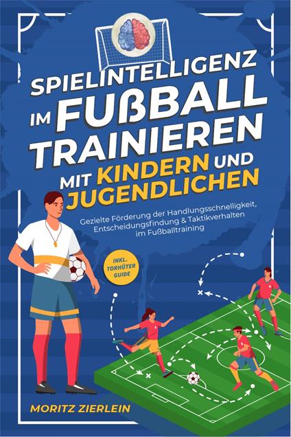 Spielintelligenz im Fußball trainieren mit Kindern und Jugendlichen: Gezielte Förderung der Handlungsschnelligkeit, Entscheidungsfindung & Taktikverhalten im Fußballtraining - inkl. Torhüter Guide