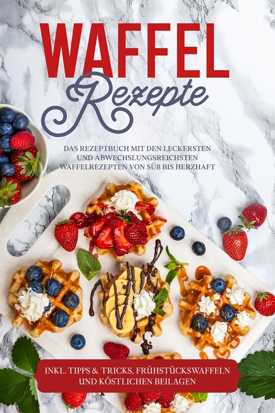 Waffel Rezepte: Das Rezeptbuch mit den leckersten und abwechslungsreichsten Waffelrezepten von süß bis herzhaft – inkl. Tipps & Tricks, Frühstückswaffeln und köstlichen Beilagen