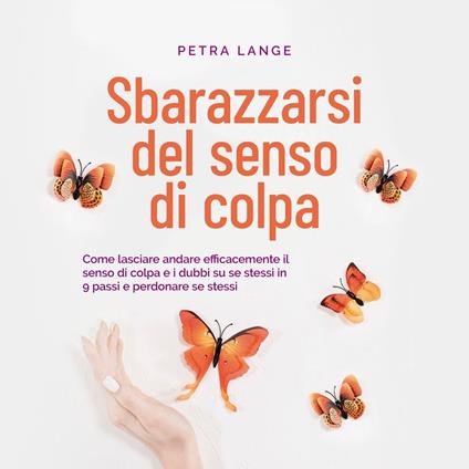 Sbarazzarsi del senso di colpa Come lasciare andare efficacemente il senso di colpa e i dubbi su se stessi in 9 passi e perdonare se stessi