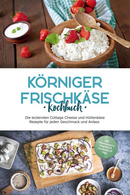 Körniger Frischkäse Kochbuch: Die leckersten Cottage Cheese und Hüttenkäse Rezepte für jeden Geschmack und Anlass - inkl. Fitnessrezepten, Fingerfood, Getränken & Dips