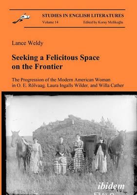 Seeking a Felicitous Space on the Frontier. The Progression of the Modern American Woman in O. E. Rolvaag, Laura Ingalls Wilder, and Willa Cather - Lance Weldy - cover