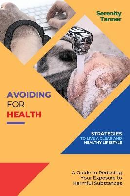 Avoiding for Health-Strategies to Live a Clean and Healthy Lifestyle: A Guide to Reducing Your Exposure to Harmful Substances - Serenity Tanner - cover