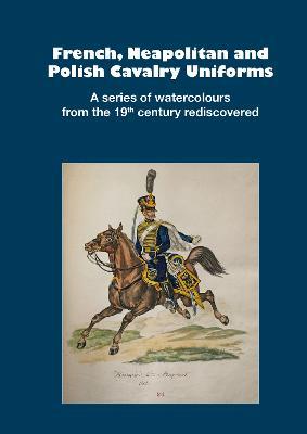 French, Neapolitan and Polish Cavalry Uniforms 1804-1831: A series of watercolours from the 19th century rediscovered - cover