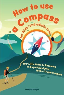 How to use a compass for kids (and adults too!): Your Little Guide to Becoming an Expert Navigator With a Trusty Compass - Henry D Bridges - cover