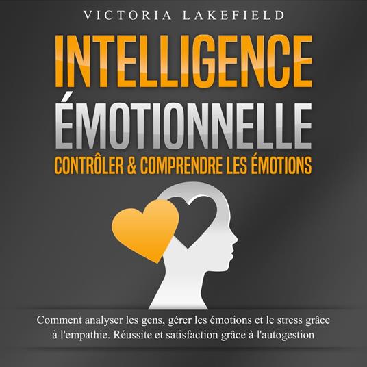 INTELLIGENCE ÉMOTIONNELLE - Contrôler & comprendre les émotions: Comment analyser les gens, gérer les émotions et le stress grâce à l'empathie. Réussite et satisfaction grâce à l'autogestion