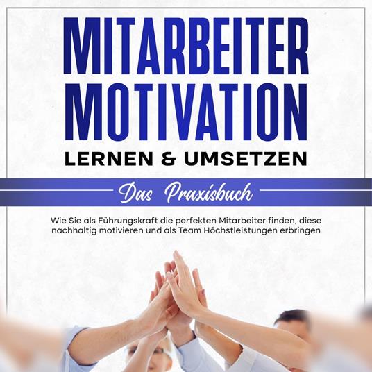 Mitarbeitermotivation lernen & umsetzen - Das Praxisbuch: Wie Sie als Führungskraft die perfekten Mitarbeiter finden, diese nachhaltig motivieren und als Team Höchstleistungen erbringen