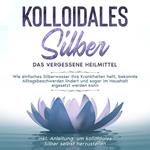 Kolloidales Silber - das vergessene Heilmittel: Wie einfaches Silberwasser Ihre Krankheiten heilt, bekannte Alltagsbeschwerden lindert und sogar im Haushalt eigesetzt werden kann - inkl. Anleitung, um kolloidales Silber selbst herzustellen