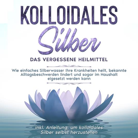 Kolloidales Silber - das vergessene Heilmittel: Wie einfaches Silberwasser Ihre Krankheiten heilt, bekannte Alltagsbeschwerden lindert und sogar im Haushalt eigesetzt werden kann - inkl. Anleitung, um kolloidales Silber selbst herzustellen